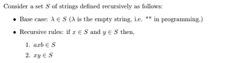 Consider a set S of strings defined recursively as follows:
⚫ Base case: AES (A is the empty string, i.e. "" in programming.)
Recursive rules: if x = S and yes then,
1. axbЄ S
2. xy Є S