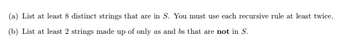 (a) List at least 8 distinct strings that are in S. You must use each recursive rule at least twice.
(b) List at least 2 strings made up of only as and bs that are not in S.