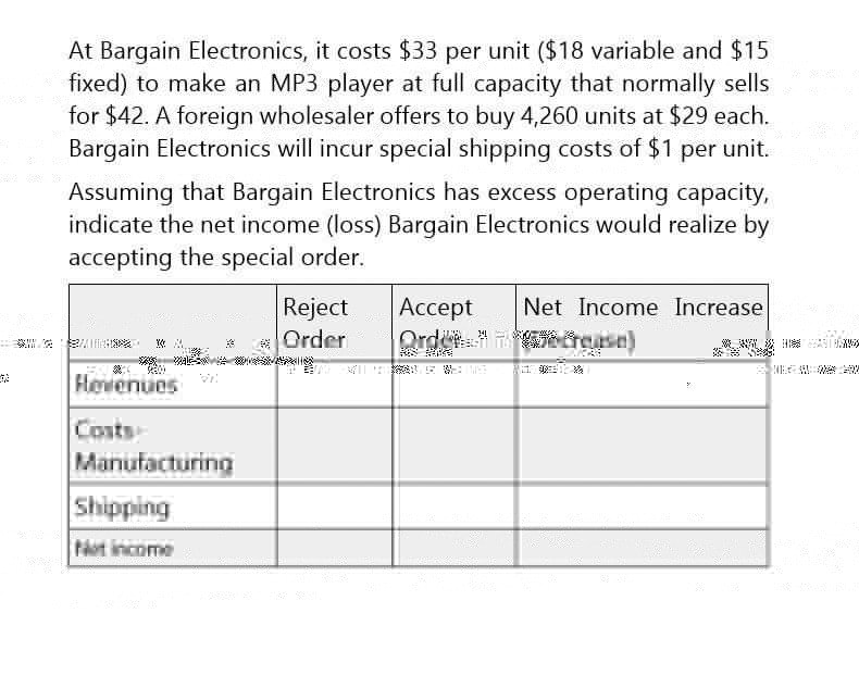 At Bargain Electronics, it costs $33 per unit ($18 variable and $15
fixed) to make an MP3 player at full capacity that normally sells
for $42. A foreign wholesaler offers to buy 4,260 units at $29 each.
Bargain Electronics will incur special shipping costs of $1 per unit.
Assuming that Bargain Electronics has excess operating capacity,
indicate the net income (loss) Bargain Electronics would realize by
accepting the special order.
Reject
K
Order
Accept
Order
34
Hevenues
Costs
Manufacturing
Shipping
Net income
Net Income Increase
crease)