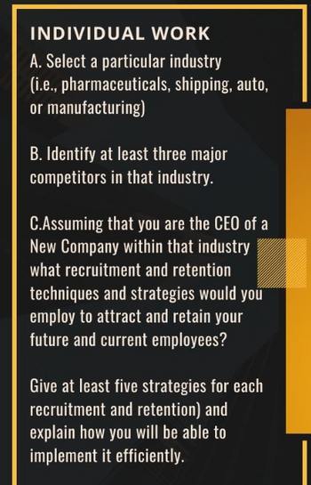 INDIVIDUAL WORK
A. Select a particular industry
(i.e., pharmaceuticals, shipping, auto,
or manufacturing)
B. Identify at least three major
competitors in that industry.
C.Assuming that you are the CEO of a
New Company within that industry
what recruitment and retention
techniques and strategies would you
employ to attract and retain your
future and current employees?
Give at least five strategies for each
recruitment and retention) and
explain how you will be able to
implement it efficiently.