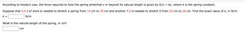 According to Hooke's Law, the force required to hold the spring stretched x m beyond its natural length is given by f(x) = kx, where k is the spring constant.
Suppose that 5.4 J of work is needed to stretch a spring from 14 cm to 20 cm and another 9 J is needed to stretch it from 20 cm to 26 cm. Find the exact value of k, in N/m.
N/m
k=
What is the natural length of the spring, in cm?
cm