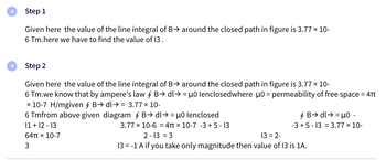Step 1
Given here the value of the line integral of B⇒ around the closed path in figure is 3.77 × 10-
6 Tm.here we have to find the value of 13.
Step 2
Given here the value of the line integral of B⇒ around the closed path in figure is 3.77 × 10-
6 Tm.we know that by ampere's law § B→ dl→ = µ0 lenclosedwhere μ0 = permeability of free space = 4T
x 10-7 H/mgiven § B→ dl⇒ = 3.77 × 10-
6 Tmfrom above given diagram § B→ dl⇒ = µ0 lenclosed
11 + 12 - 13
3.77 x 10-6 = 4 x 10-7 -3 +5-13
64π x 10-7
2-13 = 3
13 = 2-
3
13 = -1 A if you take only magnitude then value of 13 is 1A.
§ B→ dl⇒ = μ0 -
-3 +5-13 = 3.77 × 10-