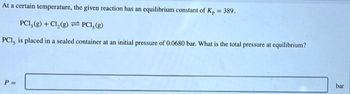 At a certain temperature, the given reaction has an equilibrium constant of K₂ = 389.
PCI, (g) + Cl₂(g)
PC1, (g)
PC1, is placed in a sealed container at an initial pressure of 0.0680 bar. What is the total pressure at equilibrium?
P =
bar