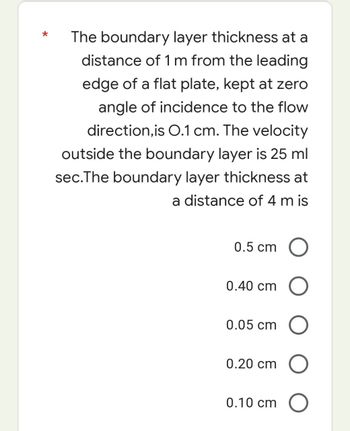 The boundary layer thickness at a
distance of 1 m from the leading
edge of a flat plate, kept at zero
angle of incidence to the flow
direction,is O.1 cm. The velocity
outside the boundary layer is 25 ml
sec.The boundary layer thickness at
a distance of 4 m is
0.5 cm
0.40 cm
0.05 cm
0.20 cm
0.10 cm
O
O