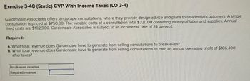 Exercise 3-48 (Static) CVP With Income Taxes (LO 3-4)
Gardendale Associates offers landscape consultations, where they provide design advice and plans to residential customers. A single
consultation is priced at $750.00. The variable costs of a consultation total $330.00 consisting mostly of labor and supplies. Annual
fixed costs are $102,900. Gardendale Associates is subject to an income tax rate of 24 percent.
Required:
a. What total revenue does Gardendale have to generate from selling consultations to break even?
b. What total revenue does Gardendale have to generate from selling consultations to earn an annual operating profit of $106,400
after taxes?
Break-even revenue
Required revenue