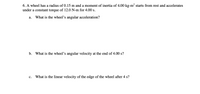 **Problem 6: Rotational Motion**

A wheel has a radius of 0.15 m and a moment of inertia of 4.00 kg·m². It starts from rest and accelerates under a constant torque of 12.0 N·m for 4.00 seconds.

a. **What is the wheel’s angular acceleration?**

b. **What is the wheel’s angular velocity at the end of 4.00 s?**

c. **What is the linear velocity of the edge of the wheel after 4 s?**

---

**Explanation:**

- **Angular Acceleration (a):** Calculated using the formula \(\alpha = \frac{\tau}{I}\), where \(\tau\) is the torque and \(I\) is the moment of inertia.
  
- **Angular Velocity (b):** Determined after 4 seconds using \(\omega = \alpha t\), assuming initial angular velocity is zero.
  
- **Linear Velocity (c):** Found using the relationship \(v = \omega r\), where \(r\) is the radius of the wheel.