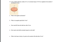 **Problem Description**

A 3 kg uniform disk has a radius of 2 m. An external torque of 10 N·m is applied to the outside of the hoop for 10 seconds.

**Diagram Explanation**

The diagram shows a uniform disk with the following labeled points:
- \(O\) is on the axis of rotation.
- \(m\) represents mass.
- \(R\) indicates the radius of the disk.
- \(C\) is the center point of the disk.
- The disk is depicted in a horizontal orientation.

**Questions**

a. What is the angular acceleration?

b. What is its angular speed after 10 seconds?

c. How much kinetic energy (KE) does the disk have after 10 seconds?

d. How much work did the external torque do on the disk?

e. What is the linear velocity of a point on the outside of the disk after 10 seconds?