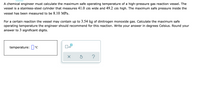 A chemical engineer must calculate the maximum safe operating temperature of a high-pressure gas reaction vessel. The
vessel is a stainless-steel cylinder that measures 41.0 cm wide and 49.2 cm high. The maximum safe pressure inside the
vessel has been measured to be 8.10 MPa.
For a certain reaction the vessel may contain up to 3.54 kg of dinitrogen monoxide gas. Calculate the maximum safe
operating temperature the engineer should recommend for this reaction. Write your answer in degrees Celsius. Round your
answer to 3 significant digits.
temperature: °C
x10
