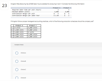 23
Kingston Manufacturing has 27,000 labor hours available for producing X and Y. Consider the following Information:
Product X
2
6,000
$ 5
$ 2.50
Required labor time per unit (hours)
Maximum demand (units)
Contribution margin per unit
Contribution margin per labor hour
If Kingston follows proper managerial accounting practices, which of the following production schedules should the company set?
Product Y
8,000 units
8,000 units
e units
5,000 units
8,000 units
Product X
A.
B. 1,500 units
C. 6,000 units
D. 6,000 units
6,000 units
E.
0 units
Multiple Choice
O
O
Choice A
Choice B
Choice C
Product Y
3
8,000
$ 6
$ 2
Choice D