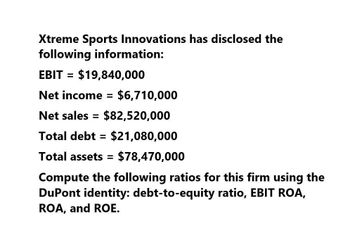 Xtreme Sports Innovations has disclosed the
following information:
EBIT = $19,840,000
Net income = $6,710,000
Net sales = $82,520,000
Total debt = $21,080,000
Total assets = $78,470,000
Compute the following ratios for this firm using the
DuPont identity: debt-to-equity ratio, EBIT ROA,
ROA, and ROE.