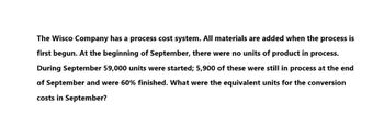 The Wisco Company has a process cost system. All materials are added when the process is
first begun. At the beginning of September, there were no units of product in process.
During September 59,000 units were started; 5,900 of these were still in process at the end
of September and were 60% finished. What were the equivalent units for the conversion
costs in September?