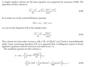 A simple implicit scheme for the heat equation was proposed by Laasonen (1949). The
algorithm for this scheme is
u+¹-u
At
Ut αuxx =
u+1-2u+¹+₁+1
= α-
If we make use of the central-difference operator
-
we can rewrite Equation 4.92 in the simpler form:
u₁¹uj
At
8u =u+1-2u+u₁_₁
(Ax)²
a(Ax)²
12
= α
8u+1
(4x)²
This scheme has first-order accuracy with a T.E. of O[(At)², (Ax)² ] and is unconditionally
stable. Upon examining Equation 4.93, it is apparent that a tridiagonal system of linear
algebraic equations must be solved at each time level n +1.
The modified equation for this scheme is
Uxxxx
+ [ { α² (At)² + 1 2 α²³At(^x)² -
+
12
___a (4x) *] ¹.*
360
(4.92)
+..
(4.93)
(4.94)