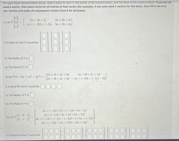 For each linear transformation below, state a basis for Ker(T), the Nullity of the transformation, and the Rank of the transformation. If you do not
need a vector, then place zeros for all entries of that vector (for example, if you only need 2 vectors for the basis, then fill in the first
two vectors and make all subsequent vectors have 0 for all boxes).
la +16+lc
1) Let T
2a+3b+3c]
-la+(-2)b+ (-2)c 3a+3b+3c
i) A basis for Ker(T) would be:
ii) The Nullity of T is:
iii) The Rank of T is:
[la+16+2c+2d
2) Let T(a + bx + cx² + dx³) =
la+2b+1c+1d
2a+3b+4c+ 2d -la + (-3)b+ (-1)c+2d]
i) A basis for Ker(T) would be:
ii) The Nullity of T is:
iii) The Rank of T is:
T
3) Let T
a b
de
C
3
la+(-1)6+1c+ (-1)d + 2e+4f
2a+(-1)b+4c+4d + 6e + 12f
Oa+(-1)b+(-1)c+ (-4)d+ (-1)e + (-2) f
6a+(-3)b+11c + 10d + 18e + 34f
i) A basis for Ker(T) would be:
1888 1889 1888 1888-1888)