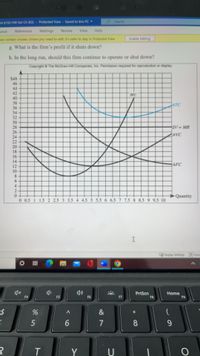 BA 6150 HW Set Ch 8(3) -
Protected View- Saved to this PC
OSearch
yout
References
Mailings
Review
View
Help
can contain viruses. Uniless you need to edit, it's safer to stay in Protected View.
Enable Editing
g. What is the firm's profit if it shuts down?
h. In the long run, should this firm continue to operate or shut down?
Copyright ©The McGraw-Hill Companies, Inc. Permission required for reproduction or display
$48
46
44
42
40
38
36
34
32
30
28
26
24
22
20
18
16
14
12
10
8.
6.
MC
ATC
Df MR
AVC
AFC
2.
Quantity
0 0.5 1 1.5 2 2.5 3 3.5 4 4.5 5 5.5 6 6.5 7 7.5 8 8.5 9 9.5 10
I
Oisplay Settings Focus
o 基
PrtScn
F8
Home
F9
F4
F5
F6
F7
24
&
5
7
8.
9-
T
Y
U
