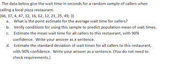 The data below give the wait time in seconds for a random sample of callers when
calling a local pizza restaurant.
{66, 37, 4, 47, 12, 16, 62, 12, 21, 25, 49, 3}
a. What is the point estimate for the average wait time for callers?
b. Verify conditions for using this sample to predict population mean of wait times.
Estimate the mean wait time for all callers to this restaurant, with 90%
confidence. Write your answer as a sentence.
C.
d. Estimate the standard deviation of wait times for all callers to this restaurant,
with 90% confidence. Write your answer as a sentence. (You do not need to
check requirements.)