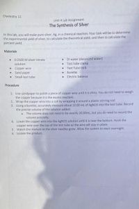 Chemistry 11
Unit 4 Lab Assignment
The Synthesis of Silver
In this lab, you will make pure silver, Ag, in a chemical reaction. Your task will be to determine
the experimental yield of silver, to calculate the theoretical yield, and then to calculate the
percent yield.
Materials
DI water (deionized water)
Test tube clamp
Test Tube rack
0.0500 M silver nitrate
solution
Copper wire
Sand paper
• Small test tube
Burette
Electric balance
Procedure
1. Use sandpaper to polish a piece of copper wire until it is shiny. You do not need to weigh
the copper because it is the excess reactant.
2. Wrap the copper wire into a coil by wrapping it around a plastic stirring rod
3. Using a burette, accurately measure about 20.00 ml of ARNO3 into the test tube. Record
the precise volume of the solution added.
a. The volume does not need to be exactly 20.00ml, but you do need to record the
volume precisely.
4. Lower the copper wire into the AgNO3 solution until it is near the bottom. Hook the
copper wire over the top of the test tube so the wire will stay in place.
5. Watch the mixture as the silver needles grow. Allow the system to react overnight.
6. Isolate the product.

