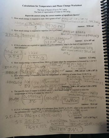 Calculations for Temperature and Phase Change Worksheet
The heat of fusion of ice is 79.7 cal/g.
The heat of vaporization of water is 540 cal/g.
Report the answer using the correct number of significant figures!
1. How much energy is required to melt 100.0 grams of ice? Mass of ice = 100.0g
100,0 g 79.7 cal-1970 cal
2. How much energy is required to vaporize 234.5 g of water?
234.5g 540 cal -
30.6 cal
259
=
Heat of fusion of ice: 79.70
1.224
1.2 cal/g
1266301 1.2663X105
1.2663×10
1.3 x 10³ cal
Answer: 1.3 x 105 cal
3. If 30.6 calories are required to vaporize 25 g of a substance, what is the heat of vaporization of
mass of substance: 25g
Heat vaporization: 30.6 cal
mav
that substance?
Mass of 234.59
Heat of vaporization & 540 cal/g
Answer: 1.2 cal/g
4. How much energy is removed from 500.0 g of water when the temperature is lowered by 1.10 °C?
-550 cal
mass m)- 500.09
AT=-1.10%
500.0g
I cal ) (1.1008)
(4.1845) (110)
-2301.2₁-2,3012×10³.
11.10-2.30X 10³5
500.g
5. How much energy is required to raise the temperature of 1000.0 g of water from 23.00 °C to
26.00 °C?
1000.08
| Cal
= 3.00x/0³cal)
3%
8° 3.00 x 10³ cal 4, 1845/1.2552×10²4
:79.7 cal/g
Answer: 7970 cal
5=25.65
Q==ssocal
Answer: -550. cal (or -2.30 x 10³ J)
Içal
6. The specific heat of copper is (0.0924 cal/g°C), how much energy
temperature of 10.0 g of copper by 100.0 °C?
10.09
(0.0924 cal
до с
25165=786gx sx35°C-20°c)
+2=26.00°C
1.26 X10 450 x 10³ cal (or 1.26 x 10¹J)
m= 1000.09 Q=S.M.AT
S=1 cal/goc Teinal - Tinitial
26.00-23.00=3%
T₁ =
al) (100.0%) = ( 92.4 =
is required to raise the
mass of copper: 100g
Specific heat copper: 0.0924cal/g °C
AT 10
-100.0°C
7869 x 15% 0.00217²
7. If 25.6 J of energy raised 786 g of a substance from 20.0°C to 35.0°C, what is the specific heat of
the substance (S)? = mxsx Delta + mass(m) = 786 gram
T₁ = 2010%²
T₂ = 35.0°C
Answer: 92.4 cal
Answer: 2.17 x 10-³J/g °C
-0.002171332 TFinal-Tinitial
35.0%-2010°C 15.0%
2617X10 J/g °C