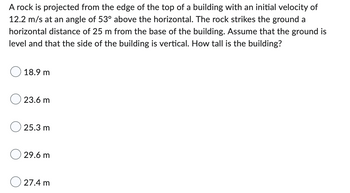 A rock is projected from the edge of the top of a building with an initial velocity of
12.2 m/s at an angle of 53° above the horizontal. The rock strikes the ground a
horizontal distance of 25 m from the base of the building. Assume that the ground is
level and that the side of the building is vertical. How tall is the building?
18.9 m
23.6 m
25.3 m
29.6 m
27.4 m