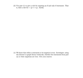 (d) Use part (c) to give a rule for negating an if and only if statement. That
is, find a rule for ~ (pq). Justify.
(e) We know that either a statement or its negation is true. Investigate, using
the internet or graph theory textbooks, whether the statements from part
(a) or their negations are true. Cite your sources.