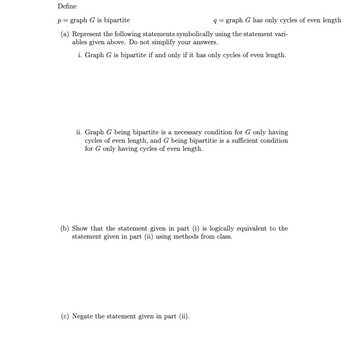 Define
p = graph G is bipartite
(a) Represent the following statements symbolically using the statement vari-
ables given above. Do not simplify your answers.
i. Graph G is bipartite if and only if it has only cycles of even length.
q=graph G has only cycles of even length
ii. Graph G being bipartite is a necessary condition for G only having
cycles of even length, and G being bipartitie is a sufficient condition
for G only having cycles of even length.
(b) Show that the statement given in part (i) is logically equivalent to the
statement given in part (ii) using methods from class.
(c) Negate the statement given in part (ii).