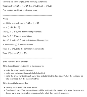 Students are asked to prove the following statement:

**Theorem:** If \( A \cap B = A \cup B \), then \( \mathcal{P}(A \cup B) = \mathcal{P}(A) \).

One student provides the following proof:
__________________________________________________________

**Proof:**

Let \( A, B \) be sets such that \( A \cap B = A \cup B \).

Let \( x \subseteq \mathcal{P}(A \cup B) \).

So \( x \subseteq A \cup B \) by the definition of power sets.

So \( x \subseteq A \cap B \) by our assumption.

So \( x \subseteq A \) and \( x \subseteq B \) by the definition of intersection.

In particular \( x \subseteq A \) by specialization.

Thus, \( x \subseteq \mathcal{P}(A) \) by the definition of power sets.

Thus, \( \mathcal{P}(A) = \mathcal{P}(A \cup B) \).
__________________________________________________________

Is the student's proof correct?

If the student is correct, then fill in the needed to

- make the proof completely correct
- make sure each assertion made is fully justified
- make the proof written in such a way that a student in the class could follow the logic and be fully convinced that the theorem is true.

If the student is incorrect, then

- Identify any errors in the proof above.
- Explain each error. Your explanation should be written to the student who made the error, and should try to help the student understand why what they wrote is incorrect.