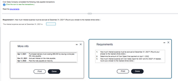 Cran Sales Company completed the following note payable transactions:
(Click the icon to view the transactions.)
Read the requirements.
Requirement 1. How much interest expense must be accrued at December 31, 2021? (Round your answer to the nearest whole dollar.)
The interest expense accrued at December 31, 2021 is
More info
Apr 1, 2021
Dec 31, 2021
Apr 1, 2022
Purchased delivery truck costing $58,000 by issuing a one-year,
4% note payable.
Accrued interest on the note payable.
Paid the note payable at maturity.
Print
Done
- X
Requirements
1.
2.
3.
How much interest expense must be accrued at December 31, 2021? (Round your
answer to the nearest whole dollar.)
Determine the amount of Cran Sales' final payment on April 1, 2022.
How much interest expense will Cran Sales report for 2021 and for 2022? (If needed.
round your answer to the nearest whole dollar.)
Print
Done
X