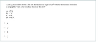 A 10-kg mass slides down a flat hill that makes an angle of 20° with the horizontal. If friction
is negligible, what is the resultant force on the sled?
A) 1.7 N
B) 17 N
C) 34 N
D) 33.5 N
O A
O D
ос
