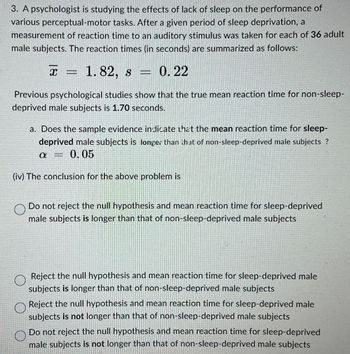 3. A psychologist is studying the effects of lack of sleep on the performance of
various perceptual-motor tasks. After a given period of sleep deprivation, a
measurement of reaction time to an auditory stimulus was taken for each of 36 adult
male subjects. The reaction times (in seconds) are summarized as follows:
x = 1.82, s
0.22
Previous psychological studies show that the true mean reaction time for non-sleep-
deprived male subjects is 1.70 seconds.
a. Does the sample evidence indicate that the mean reaction time for sleep-
deprived male subjects is longer than that of non-sleep-deprived male subjects ?
α
= 0.05
(iv) The conclusion for the above problem is
О
Do not reject the null hypothesis and mean reaction time for sleep-deprived
male subjects is longer than that of non-sleep-deprived male subjects
Reject the null hypothesis and mean reaction time for sleep-deprived male
subjects is longer than that of non-sleep-deprived male subjects
Reject the null hypothesis and mean reaction time for sleep-deprived male
subjects is not longer than that of non-sleep-deprived male subjects
Do not reject the null hypothesis and mean reaction time for sleep-deprived
male subjects is not longer than that of non-sleep-deprived male subjects