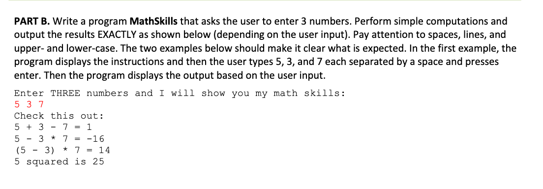 PART B. Write a program MathSkills that asks the user to enter 3 numbers. Perform simple computations and
output the results EXACTLY as shown below (depending on the user input). Pay attention to spaces, lines, and
upper- and lower-case. The two examples below should make it clear what is expected. In the first example, the
program displays the instructions and then the user types 5, 3, and 7 each separated by a space and presses
enter. Then the program displays the output based on the user input.
Enter THREE numbers and I will show you my math skills:
5 3 7
Check this out:
5 + 3 -7 = 1
7 = -16
5 - 3 *
(5 - 3)
* 7 = 14
5 squared is 25
