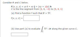 Consider F and C below.
F(x, y, z) = yzi+xzj + (xy + 12z) k
C is the line segment from (3, 0, -3) to (5, 4, 1)
(a) Find a function f such that F = Vf.
f(x, y, z) =
(b) Use part (a) to evaluate
S
Vf. dr along the given curve C.