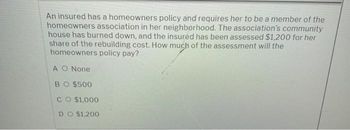 An insured has a homeowners policy and requires her to be a member of the
homeowners association in her neighborhood. The association's community
house has burned down, and the insured has been assessed $1,200 for her
share of the rebuilding cost. How much of the assessment will the
homeowners policy pay?
A O None
BO $500
CO $1,000
DO $1,200