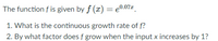 The function \( f \) is given by \( f(x) = e^{0.07x} \).

1. What is the continuous growth rate of \( f \)?
2. By what factor does \( f \) grow when the input \( x \) increases by 1?