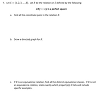 7. Let S = {1,2, 3, ..., 8}. Let R be the relation on S defined by the following:
xRy + xy is a perfect square
a. Find all the coordinate pairs in the relation R.
b. Draw a directed graph for R.
c. If R is an equivalence relation, find all the distinct equivalence classes. If R is not
an equivalence relation, state exactly which property(s) it fails and include
specific examples.
