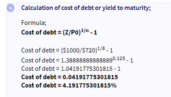个
Calculation of cost of debt or yield to maturity;
Formula;
Cost of debt = (Z/P0)¹/n - 1
Cost of debt = ($1000/$720)1/8-1
Cost of debt = 1.388888888888890.125 - 1
Cost of debt = 1.04191775301815-1
Cost of debt = 0.04191775301815
Cost of debt = 4.191775301815%