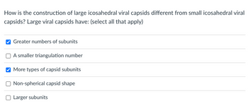 How is the construction of large icosahedral viral capsids different from small icosahedral viral
capsids? Large viral capsids have: (select all that apply)
Greater numbers of subunits
A smaller triangulation number
More types of capsid subunits
Non-spherical capsid shape
Larger subunits