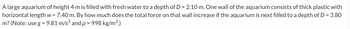 A large aquarium of height 4 m is filled with fresh water to a depth of D = 2.10 m. One wall of the aquarium consists of thick plastic with
horizontal length w = 7.40 m. By how much does the total force on that wall increase if the aquarium is next filled to a depth of D = 3.80
m? (Note: use g = 9.81 m/s² and p = 998 kg/m³.)