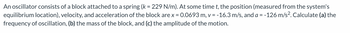 An oscillator consists of a block attached to a spring (k = 229 N/m). At some time t, the position (measured from the system's
equilibrium location), velocity, and acceleration of the block are x = 0.0693 m, v = -16.3 m/s, and a = -126 m/s². Calculate (a) the
frequency of oscillation, (b) the mass of the block, and (c) the amplitude of the motion.