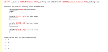 A 0.0700 L volume of 0.134 M nitric acid (HNO3), a strong acid, is titrated with 0.268 M potassium hydroxide (KOH), a strong base.
Determine the pH at the following points in the titration.
(a) before any KOH has been added
0.873
O
a
Indicate which point is the equivalence point.
b
C
(b) after 0.0175 L KOH has been added
P
(c) after 0.0350 L KOH has been added
(d) after 0.0525 L KOH has been added