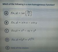 Which of the following is a non-homogeneous function?
3y
f(x, y) = tan
()
B.
f(x, y) = x In x - xin y
F(x,y) = x3 - xy + y?
D v}/2
f(v, y) (y +
E) none of the choices
