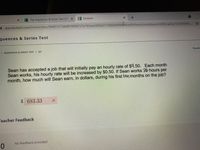 x F Trig Sequences & Series Test COF X E Edulastic
A app.edulastic.com/home/class/5fa451373da4810008727e10/test/609d3173405dbf00d84ce45f/testActivityReport/609b2a60e2162800080c..
quences & Series Test
ISEQUENCES & SERIES TEST / Q3
Quest
Sean has accepted a job that will initially pay an hourly rate of $9.50. Each month
Sean works, his hourly rate will be increased by $0.50. If Sean works 36 hours per
month, how much will Sean earn, in dollars, during his first fen months on the job?
$683.33
Teacher Feedback
No feedback provided
