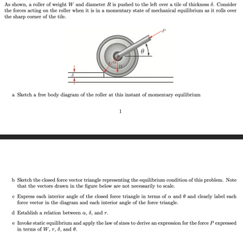 The image shows a roller with weight \( W \) and diameter \( R \) being pushed to the left over a tile of thickness \( \delta \). The roller is in a state of momentary mechanical equilibrium as it rolls over the sharp corner of the tile.

### Diagram Explanation
- The roller is depicted with a horizontal surface underneath and a deviation at the point of the tile edge.
- A force \( P \) is applied at an angle \( \theta \) to the horizontal.
- The weight \( W \) acts vertically downward at the roller’s center.
- The radius from the center of the roller to the contact point with the tile edge is labeled \( r \).
- Two angles are indicated within the roller: 
  - \( \alpha \), the angle between the vertical line through \( W \) and the radius \( r \).
  - \( \theta \), the angle of the force \( P \) from the horizontal.
  
### Tasks
a. **Free Body Diagram**: 
   - Sketch a free body diagram showing all the forces acting on the roller at this moment of equilibrium.

b. **Force Triangle Sketch**:
   - Illustrate the closed force vector triangle that represents the equilibrium condition. Note that this sketch is not to scale.

c. **Interior Angles of Force Triangle**:
   - Express each angle in the force triangle in terms of \( \alpha \) and \( \theta \), and label each force vector and angle.

d. **Relation Establishment**:
   - Derive a relationship between \( \alpha \), \( \delta \), and \( r \).

e. **Expression for Force \( P \)**: 
   - Use static equilibrium and the law of sines to derive an expression for \( P \) in terms of \( W \), \( r \), \( \delta \), and \( \theta \).