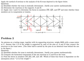 ### K-Truss Analysis Using the Method of Sections

**Questions:**
1. **(a)** Establish whether the truss is statically determinate. Justify your answer mathematically.
2. **(b)** Determine the reactions at the supports A and K.
3. **(c)** Apply cuts 1 and 2 to determine the forces in members DE, QE, and OP. State whether these members are in compression or tension.

**Diagram:**

The diagram is of a K-truss structure. Key features include:

- Multiple panels labeled C through I.
- Support reactions are located at points A and K.
- External loads applied: 1800 lb at C, 1000 lb at P, 1200 lb at O, and 2000 lb at M.
- The truss consists of six panels, each 4 feet wide.
- Points P and O are highlighted with red cuts labeled ① and ②.

---

### Problem 2: Antenna Support Truss Analysis

**Description:**
An antenna and its supporting structure weigh 300 lb with the mass center at point C. It's assumed that 1/4 of the weight is supported by pins at A and B, with the rest carried by an identical truss behind the one shown.

**Questions:**
1. **(a)** Establish whether the truss is statically determinate. Justify your answer mathematically.
2. **(b)** Compute the horizontal components of the pin reactions at A and B.
3. **(c)** Find the forces in members DF, DG, AH, and AB. Identify which force depends on the assumption about "1/4 of the weight".

**Diagram:**

Similar to the K-truss, featuring multiple triangles typically used for stability. Forces are distributed across its nodes.

---

**Note:** Detailed mathematical calculations are necessary to resolve the queries in both problems.