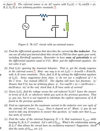 +
t
in figure 2.
R, L, Vo,,
The external source is an AC source with VAC(t)
are arbitrary positive constants. 3.
R
eeee
=
Vo cos(nt +).
Figure 2: 'R+LC' circuit with an external source.
(a) Find the differential equation that describes the current in the inductor. You
can use all what you learned about this circuit in PS2 but show again your work,
including Kirchhoff equations. Remember to have sum of potentials to set
the differential equation equal to V(t). Hint: just the differential equation. Do
not solve it yet.
(b) Find IL(t) ignoring the transient behavior. That is, get the steady response
to the external source. Hint: one way is to set IL(t) = A cos Nt+ B sin Nt,
with A, B some constants. Then, find A, B by solving the differential equation
of IL(t). Some suggestions from class: i/ do not use a coefficient of 1 in
the Ï term. Use instead (RLC)Ï. The algebra will have less fractions. ii/
Beware that V(t) has an arbitrary phase: o. Use cos(Nt+) = cos Nt cos 6 -
sin Nt sin o. iii/ at the end, check that A, B have units of current!
(c) Given IL(t), find the voltage across the coil inductor V₁(t)? Leave the answer
in terms of A, B, or whichever labels you used in the previous questions. That
is, you can, but it is not required to substitute the explicit expressions of A, B
found in the previous question.
(d) Find an expression for the maximum current in the inductor over one cycle of
the external AC source: IL,max. Does it depend on o? Hints: i/ you do not
need to take any derivatives to answer this question. ii/ make sure that IL,max
has units of current.
(e) Find the value of the external frequency, > 0, that maximizes IL,max while
keeping Vo, R, L, C constant. Let's call it max. What's the relationship among
R, L, C that allows the circuit have an oscillatory response? Suggestion: check
that the units of max are 1/s.