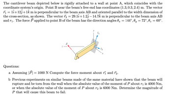 The cantilever beam depicted below is rigidly attached to a wall at point A, which coincides with the
coordinate system's origin. Point B near the beam's free end has coordinates (1.3, 0.3, 2.4) m. The vector
r₁ = 11+12ĵ+1km is perpendicular to the beam axis AB and oriented parallel to the width dimension of
the cross-section, as shown. The vector 7₂ = 29.1î+1.23 — 14.72 m is perpendicular to the beam axis AB
and r₁. The force P applied to point B of the beam has the direction angles 0 = 144°, 0y = 72°,0₂ = 60°.
fa
Questions:
a Assuming |P| = 1000 N Compute the force moment about ri and 72.
b Previous experiments on similar beams made of the same material have shown that the beam will
rupture and be torn from the wall when the absolute value of the moment of P about r₁ is 4000 Nm,
or when the absolute value of the moment of P about r2 is 6000 Nm. Determine the magnitude of
P that will cause this beam to fail.