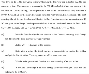 You drive on I5 to the Bay Area. Midway through the trip your car indicates that the tire pressure is low. The pressure is supposed to be 330 kPa (absolute) but you measure it to be 290 kPa. Due to driving, the temperature of the air in the tires when they are filled is 50 °C. You add air to the desired pressure value for your tires and keep driving. The next morning, the air in the tires has equilibrated to San Francisco morning temperatures of 10 °C, and your car still says the tire pressure is low. Assume the tire volume to be fixed. Take \( C_p = 1.005 \, \text{kJ/kg-K} \) and \( C_v = 0.718 \, \text{kJ/kg-K}, \, T_c = 132 \, \text{K}, \) and \( P_c = 3.77 \, \text{MPa}. \)

(a) In words, describe why the tire pressure is low the next morning, even though you filled up the tires midway through your trip.

(b) Sketch a \( T - \nu \) diagram of the process.

(c) Determine whether the ideal gas law is appropriate to employ for further analysis in this situation. Your argument should involve numbers.

(d) Calculate the pressure of the tires the next morning after you arrive.

(e) Calculate the change in internal energy of the air overnight. Take the tire volume to be 0.025 m\(^3\).