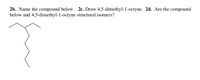 2b. Name the compound below. 2c. Draw 4,5-dimethyl-1-octyne. 2d. Are the compound
below and 4,5-dimethyl-1-octyne structural isomers?
