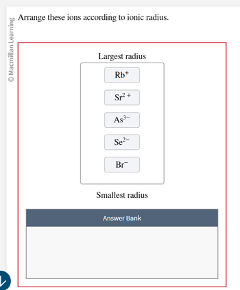 © Macmillan Learning
Arrange these ions according to ionic radius.
Largest radius
Rb+
Sr² +
As³-
Se²-
Br
Smallest radius
Answer Bank