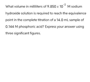 -2
What volume in milliliters of 9.850 x 10
M sodium
hydroxide solution is required to reach the equivalence
point in the complete titration of a 14.0 mL sample of
0.144 M phosphoric acid? Express your answer using
three significant figures.