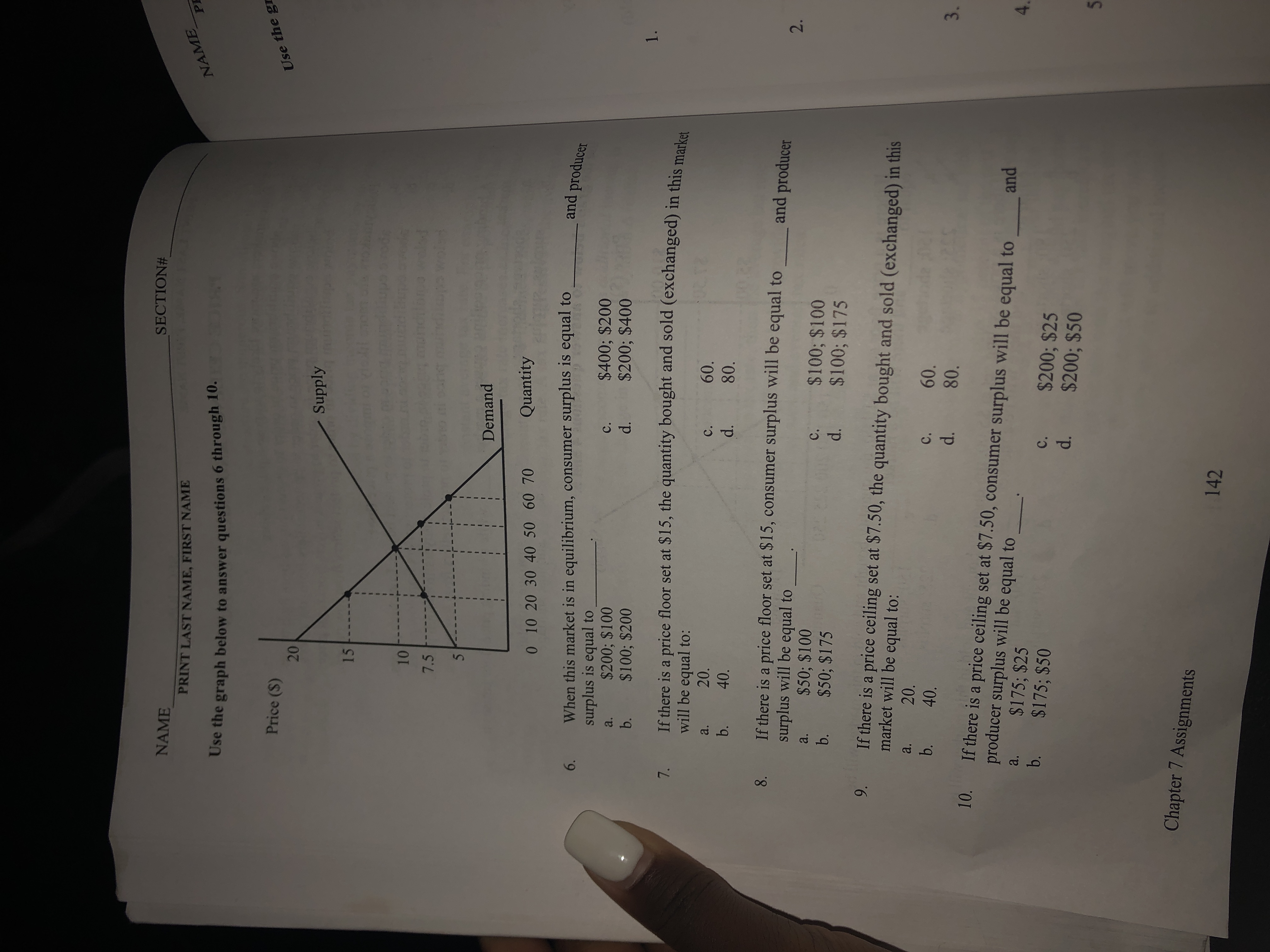 SECTION#
NAME
PRINT LAST NAME, FIRST NAME
NAME
PE
Use the graph below to answer questions 6 through 10.
Price (S)
Use the gr
- Supply
15
10
7.5
Demand
Quantity
0 10 20 30 40 50 60 70
When this market is in equilibrium, consumer surplus is equal to
surplus is equal to
$200; $100
$100; $200
and producer
6.
$400; $200
$200; $400
C.
a.
d.
b.
1.
If there is a price floor set at $15, the quantity bought and sold (exchanged) in this meala
will be equal to:
7.
20.
a.
60.
C.
b.
40.
d.
80.
If there is a price floor set at $15, consumer surplus will be equal to
surplus will be equal to
$50; $100
$50; $175
and producer
a.
$100; $100
$100; $175
C.
b.
d.
If there is a price ceiling set at $7.50, the quantity bought and sold (exchanged) in this
market will be equal to:
9.
20.
a.
b.
60.
C.
40.
d.
80.
3.
10. If there is a price ceiling set at $7.50, consumer surplus will be equal to
producer surplus will be equal to
$175; $25
b. $175; $50
and
a.
$200; $25
$200; $50
c.
d.
Chapter 7 Assignments
142
2.
20
8.
