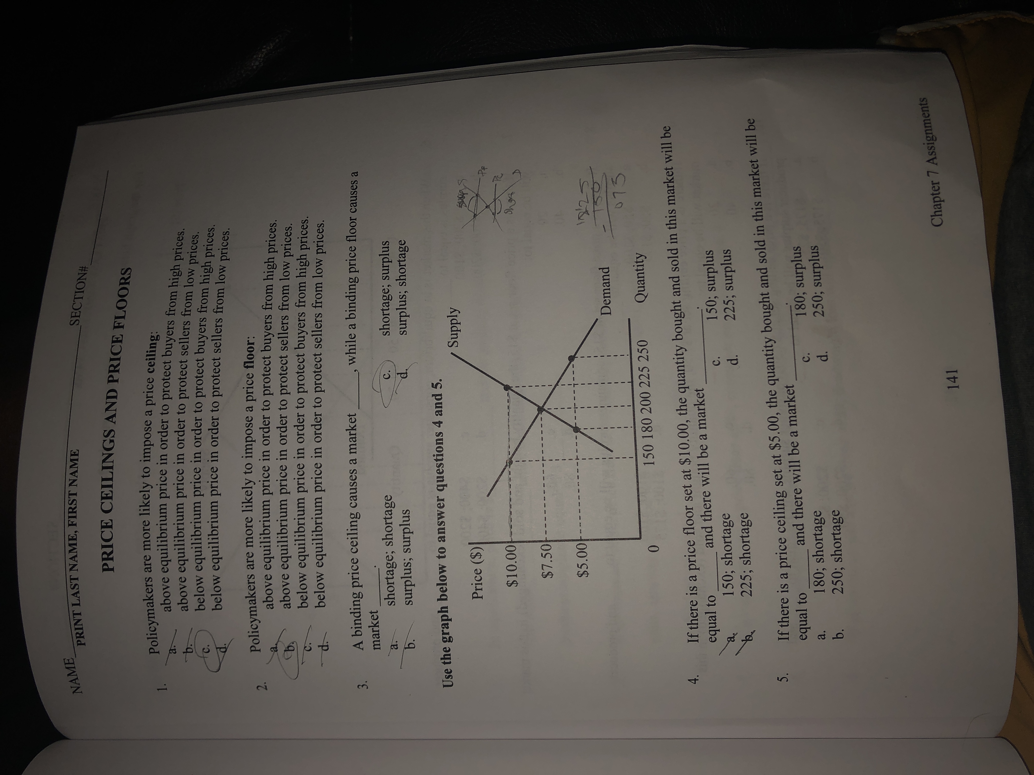 NAME
PRINT LAST NAME, FIRST NAME
SECTION#
PRICE CEILINGS AND PRICE FLOORS
Policymakers are more likely to impose a price ceiling-
above equilibrium price in order to protect buyers from high prices.
above equilibrium price in order to protect sellers from low prices.
below equilibrium price in order to protect buyers from high prices
1.
b.
C.
below equilibrium
price in order to protect sellers from low
prices.
Policymakers are more likely to impose a price floor:
above equilibrium price in order to protect buyers from high prices.
above equilibrium price in order to protect sellers from low prices.
below equilibrium price in order to protect buyers from high prices.
below equilibrium price in order to protect sellers from low prices.
2.
a.
C.
3. A binding price ceiling causes a market
while a binding price floor causes a
market
shortage; shortage
surplus; surplus
b.
shortage; surplus
surplus; shortage
C.
Use the graph below to answer questions 4 and 5.
Supply
Price ($)
$10.00
$7.50
0000
150
073
Demand
150 180 200 225 250
Quantity
0.
If there is a price floor set at $10.00, the quantity bought and sold in this market will be
equal to
and there will be a market
c.
150; shortage
225; shortage
150; surplus
225; surplus
d.
3. If there is a price ceiling set at $5.00, the quantity bought and sold in this market will be
equal to
and there will be a market
180; surplus
250; surplus
d.
c.
180; shortage
250; shortage
a.
b.
Chapter 7 Assignments
141
